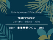 Perfectly balanced, 1/2 the caffeine. Taste Profile: Light Citrus, Brownie, Vanilla. Roast Level 4 out of 7